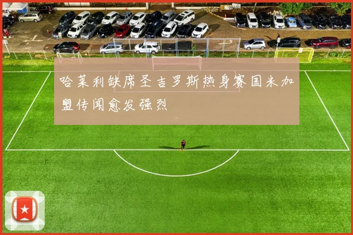 哈莱利缺席圣吉罗斯热身赛国米加盟传闻愈发强烈