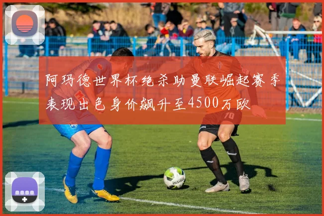 阿玛德世界杯绝杀助曼联崛起赛季表现出色身价飙升至4500万欧