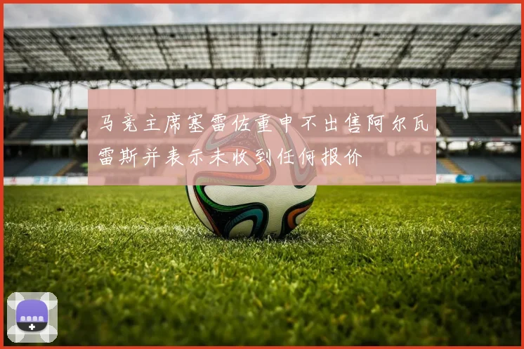 马竞主席塞雷佐重申不出售阿尔瓦雷斯并表示未收到任何报价