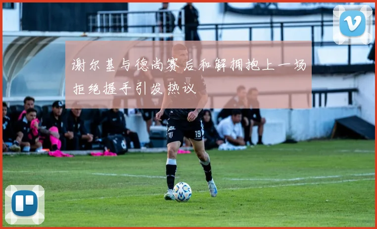 谢尔基与德尚赛后和解拥抱上一场拒绝握手引发热议