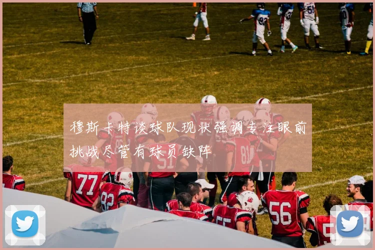 穆斯卡特谈球队现状强调专注眼前挑战尽管有球员缺阵