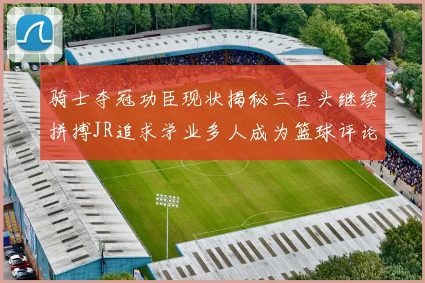 骑士夺冠功臣现状揭秘三巨头继续拼搏JR追求学业多人成为篮球评论员