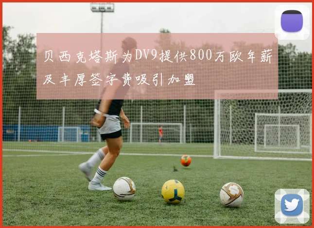 贝西克塔斯为DV9提供800万欧年薪及丰厚签字费吸引加盟