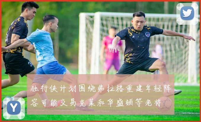 独行侠计划围绕弗拉格重建年轻阵容可能交易克莱和华盛顿等老将
