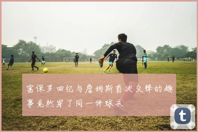 富保罗回忆与詹姆斯首次交锋的趣事竟然穿了同一件球衣