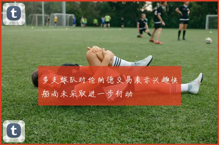 多支球队对伦纳德交易表示兴趣快船尚未采取进一步行动