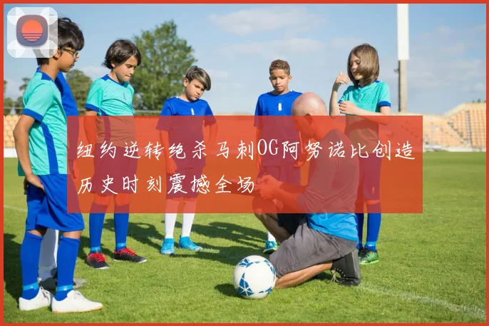 纽约逆转绝杀马刺OG阿努诺比创造历史时刻震撼全场