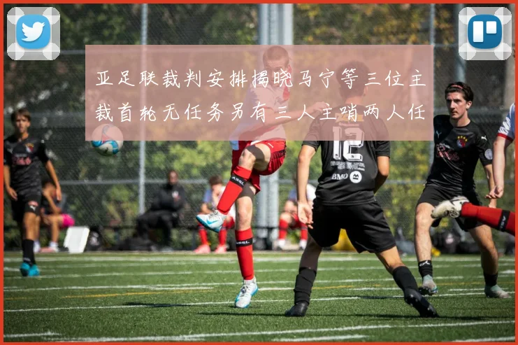 亚足联裁判安排揭晓马宁等三位主裁首轮无任务另有三人主哨两人任四官