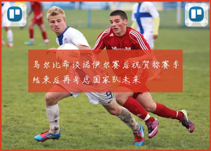 乌尔比希谈诺伊尔赛后祝贺称赛季结束后再考虑国家队未来