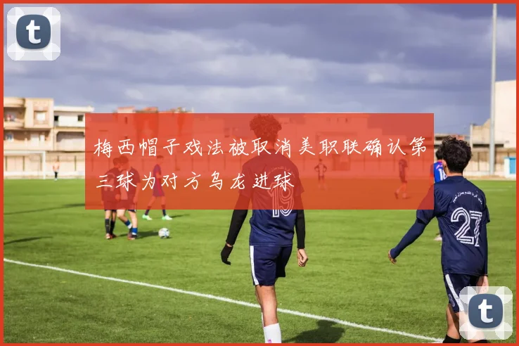梅西帽子戏法被取消美职联确认第三球为对方乌龙进球