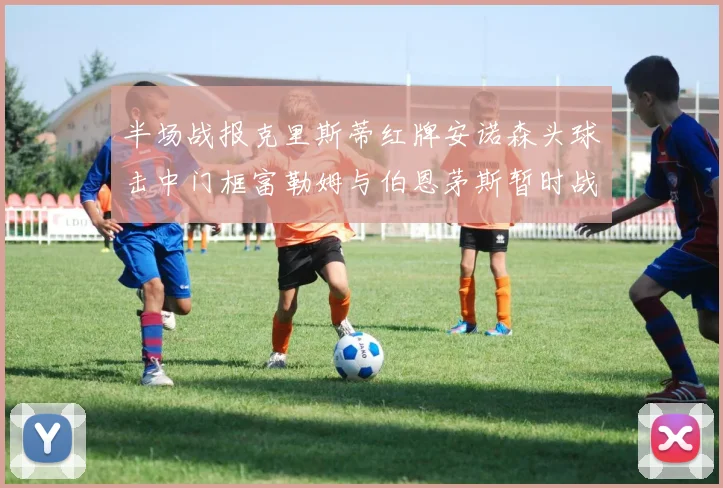 半场战报克里斯蒂红牌安诺森头球击中门框富勒姆与伯恩茅斯暂时战成平局