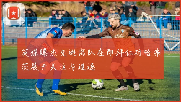 英媒曝杰克逊离队在即拜仁对哈弗茨展开关注与追逐