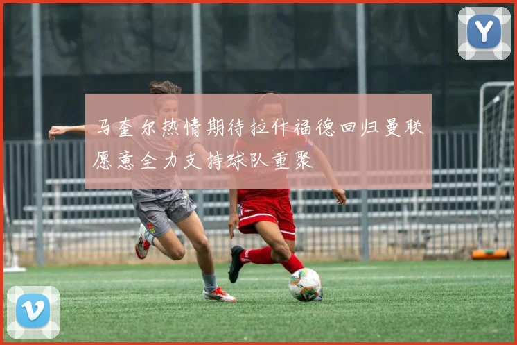 马奎尔热情期待拉什福德回归曼联愿意全力支持球队重聚