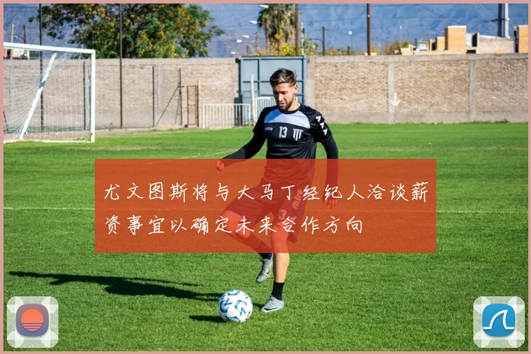 尤文图斯将与大马丁经纪人洽谈薪资事宜以确定未来合作方向