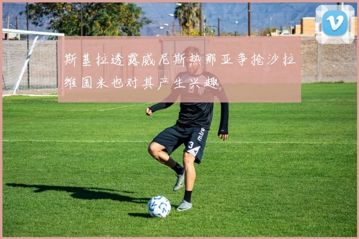 斯基拉透露威尼斯热那亚争抢沙拉维国米也对其产生兴趣