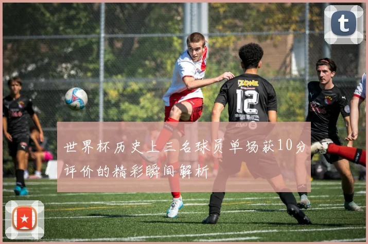 世界杯历史上三名球员单场获10分评价的精彩瞬间解析