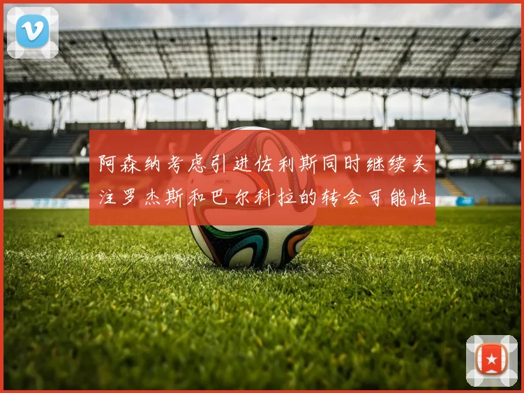 阿森纳考虑引进佐利斯同时继续关注罗杰斯和巴尔科拉的转会可能性