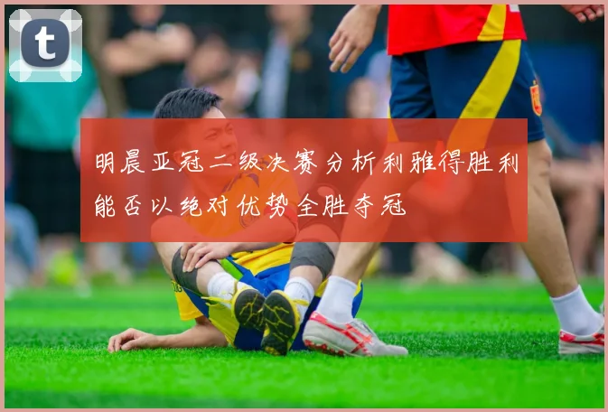 明晨亚冠二级决赛分析利雅得胜利能否以绝对优势全胜夺冠