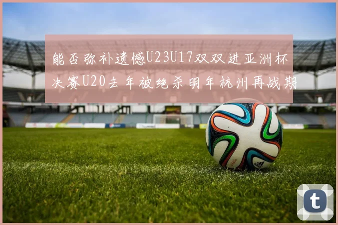能否弥补遗憾U23U17双双进亚洲杯决赛U20去年被绝杀明年杭州再战期待辉煌