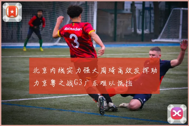 北京内线实力强大周琦高效发挥助力京粤之战G3广东难以抵挡