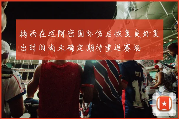 梅西在迈阿密国际伤后恢复良好复出时间尚未确定期待重返赛场